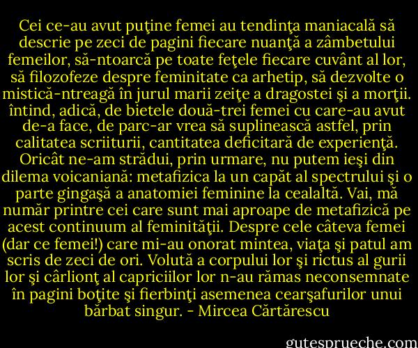 Cei ce-au avut puţine femei au tendinţa maniacală să descrie pe zeci de pagini fiecare nuanţă a zâmbetului femeilor, să-ntoarcă pe toate feţele fiecare cuvânt al lor, să filozofeze despre feminitate ca arhetip, să dezvolte o mistică-ntreagă în jurul marii zeiţe a dragostei şi a morţii. întind, adică, de bietele două-trei femei cu care-au avut de-a face, de parc-ar vrea să suplinească astfel, prin calitatea scriiturii, cantitatea deficitară de experienţă. Oricât ne-am strădui, prin urmare, nu putem ieşi din dilema voicaniană: metafizica la un capăt al spectrului şi o parte gingaşă a anatomiei feminine la cealaltă. Vai, mă număr printre cei care sunt mai aproape de metafizică pe acest continuum al feminităţii. Despre cele câteva femei (dar ce femei!) care mi-au onorat mintea, viaţa şi patul am scris de zeci de ori. Volută a corpului lor şi rictus al gurii lor şi cârlionţ al capriciilor lor n-au rămas neconsemnate în pagini boţite şi fierbinţi asemenea cearşafurilor unui bărbat singur. - Mircea Cărtărescu