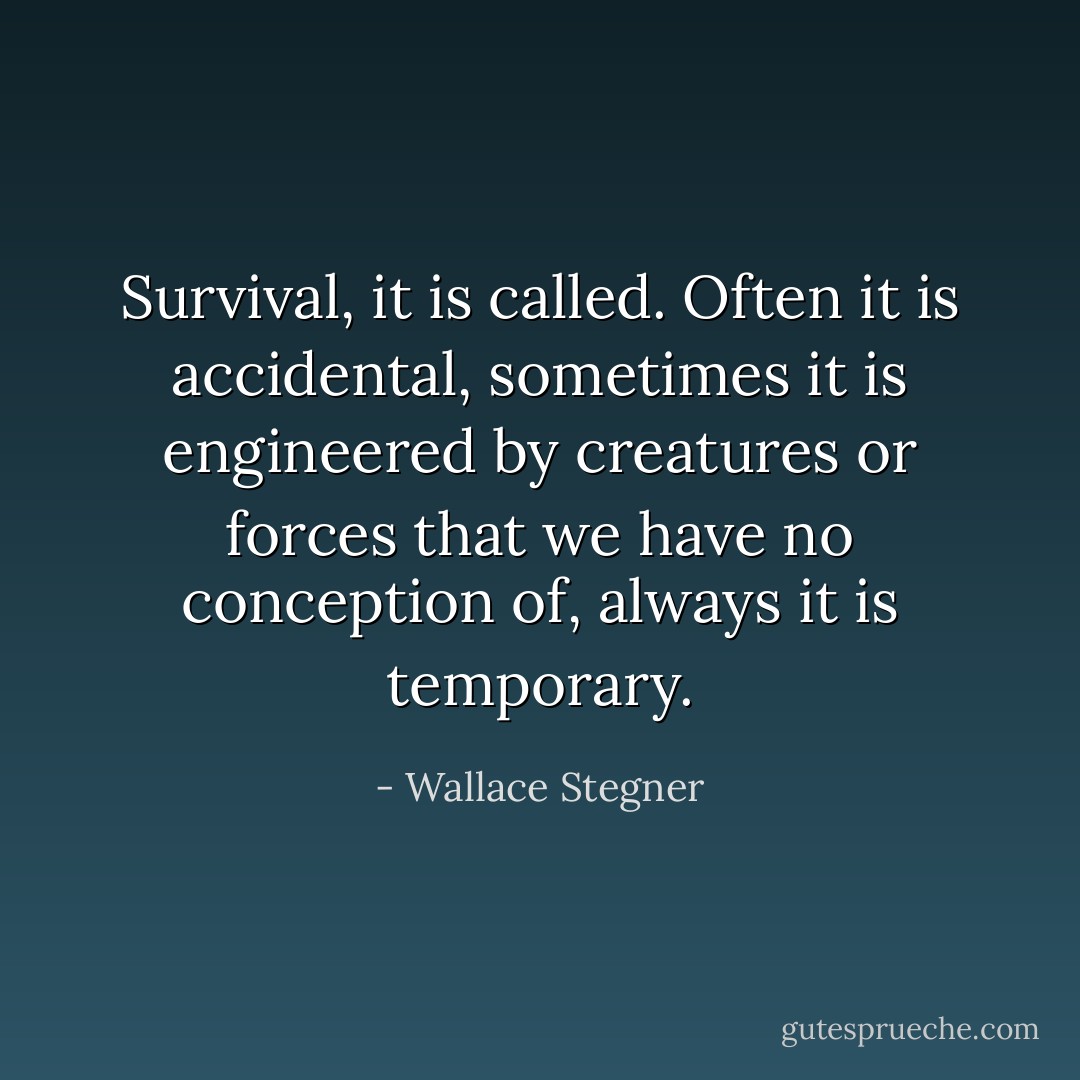 Survival, it is called. Often it is accidental, sometimes it is engineered by creatures or forces that we have no conception of, always it is temporary. - Wallace Stegner