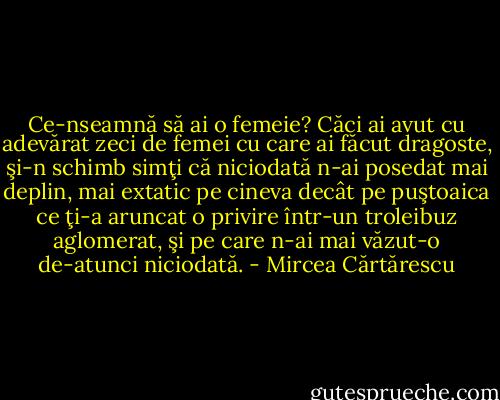 Ce-nseamnă să ai o femeie? Căci ai avut cu adevărat zeci de femei cu care ai făcut dragoste, şi-n schimb simţi că niciodată n-ai posedat mai deplin, mai extatic pe cineva decât pe puştoaica ce ţi-a aruncat o privire într-un troleibuz aglomerat, şi pe care n-ai mai văzut-o de-atunci niciodată. - Mircea Cărtărescu