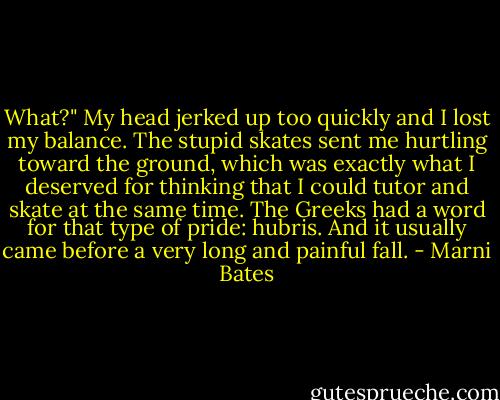What?" My head jerked up too quickly and I lost my balance. The stupid skates sent me hurtling toward the ground, which was exactly what I deserved for thinking that I could tutor and skate at the same time. The Greeks had a word for that type of pride: hubris. And it usually came before a very long and painful fall. - Marni Bates