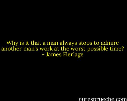 Why is it that a man always stops to admire another man's work at the worst possible time? - James Flerlage