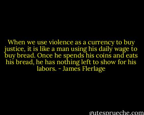 When we use violence as a currency to buy justice, it is like a man using his daily wage to buy bread. Once he spends his coins and eats his bread, he has nothing left to show for his labors. - James Flerlage