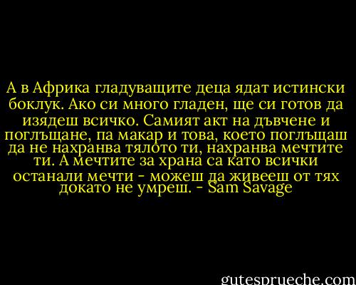 А в Африка гладуващите деца ядат истински боклук. Ако си много гладен, ще си готов да изядеш всичко. Самият акт на дъвчене и поглъщане, па макар и това, което поглъщаш да не нахранва тялото ти, нахранва мечтите ти. А мечтите за храна са като всички останали мечти - можеш да живееш от тях докато не умреш. - Sam Savage