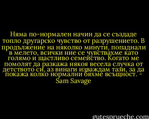 Няма по-нормален начин да се създаде топло другарско чувство от разрушението. В продължение на няколко минути, попаднали в мелето, всички ние се чувствахме като голямо и щастливо семейство. Когато ме помолят да разкажа някоя весела случка от детството си, аз винаги изваждам тази, за да покажа колко нормални бяхме всъщност. - Sam Savage