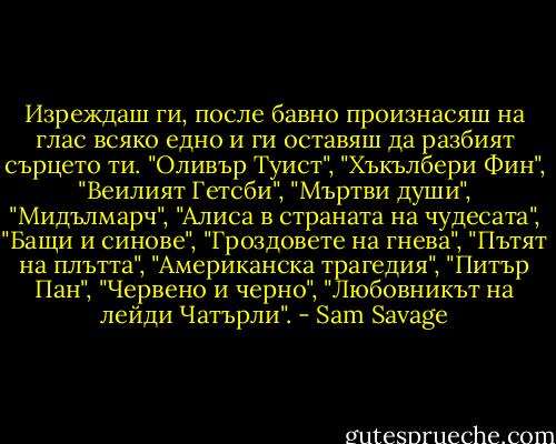 Изреждаш ги, после бавно произнасяш на глас всяко едно и ги оставяш да разбият сърцето ти. "Оливър Туист", "Хъкълбери Фин", "Веилият Гетсби", "Мъртви души", "Мидълмарч", "Алиса в страната на чудесата", "Бащи и синове", "Гроздовете на гнева", "Пътят на плътта", "Американска трагедия", "Питър Пан", "Червено и черно", "Любовникът на лейди Чатърли". - Sam Savage