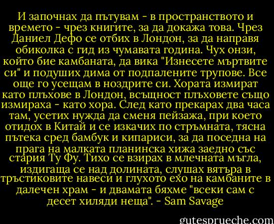 И започнах да пътувам - в пространството и времето - чрез книгите, за да докажа това. Чрез Даниел Дефо се отбих в Лондон, за да направя обиколка с гид из чумавата година. Чух онзи, който бие камбаната, да вика "Изнесете мъртвите си" и подуших дима от подпалените трупове. Все още го усещам в ноздрите си.<br />Хората измират като плъхове в Лондон, всъщност плъховете също измираха - като хора. След като прекарах два часа там, усетих нужда да сменя пейзажа, при което отидох в Китай и се изкачих по стръмната, тясна пътека сред бамбук и кипариси, за да поседна на прага на малката планинска хижа заедно със стария Ту Фу. Тихо се взирах в млечната мъгла, издигаща се над долината, слушах вятъра в тръстиковите навеси и глухото ехо на камбаните в далечен храм - и двамата бяхме "всеки сам с десет хиляди неща". - Sam Savage