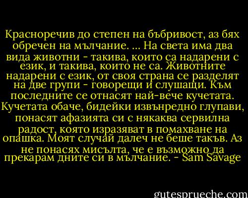 Красноречив до степен на бъбривост, аз бях обречен на мълчание.<br />…<br />На света има два вида животни - такива, които са надарени с език, и такива, които не са. Животните надарени с език, от своя страна се разделят на две групи - говорещи и слушащи. Към последните се отнасят най-вече кучетата. Кучетата обаче, бидейки извънредно глупави, понасят афазията си с някаква сервилна радост, която изразяват в помахване на опашка. Моят случай далеч не беше такъв. Аз не понасях мисълта, че е възможно да прекарам дните си в мълчание. - Sam Savage