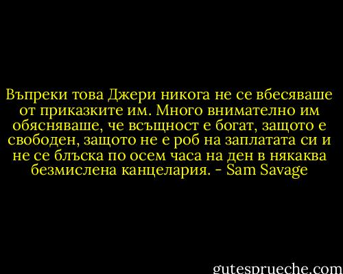 Въпреки това Джери никога не се вбесяваше от приказките им. Много внимателно им обясняваше, че всъщност е богат, защото е свободен, защото не е роб на заплатата си и не се блъска по осем часа на ден в някаква безмислена канцелария. - Sam Savage