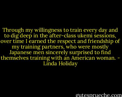 Through my willingness to train every day and to dig deep in the after-class ukemi sessions, over time I earned the respect and friendship of my training partners, who were mostly Japanese men sincerely surprised to find themselves training with an American woman. - Linda Holiday