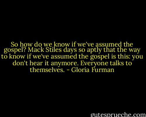 So how do we know if we've assumed the gospel? Mack Stiles days so aptly that the way to know if we've assumed the gospel is this: you don't hear it anymore. Everyone talks to themselves. - Gloria Furman