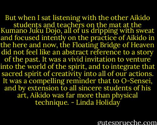 But when I sat listening with the other Aikido students and teachers on the mat at the Kumano Juku Dojo, all of us dripping with sweat and focused intently on the practice of Aikido in the here and now, the Floating Bridge of Heaven did not feel like an abstract reference to a story of the past. It was a vivid invitation to venture into the world of the spirit, and to integrate that sacred spirit of creativity into all of our actions. It was a compelling reminder that to O-Sensei, and by extension to all sincere students of his art, Aikido was far more than physical technique. - Linda Holiday