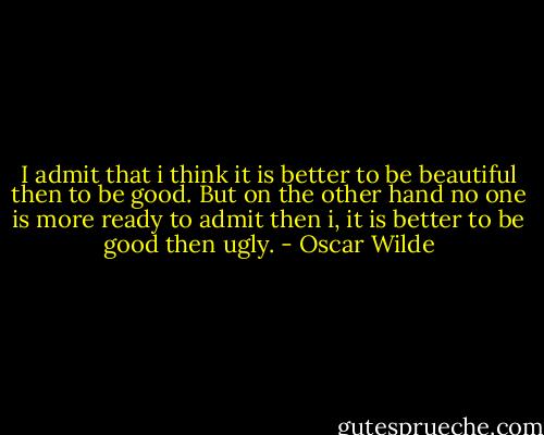 I admit that i think it is better to be beautiful then to be good. But on the other hand no one is more ready to admit then i, it is better to be good then ugly. - Oscar Wilde