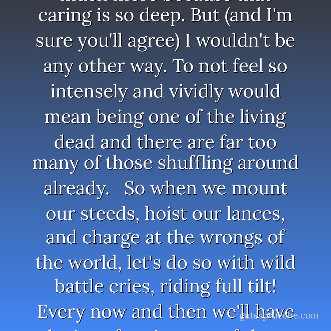 The yin to the yang of caring is that sadness is felt just that much more because that caring is so deep. But (and I'm sure you'll agree) I wouldn't be any other way. To not feel so intensely and vividly would mean being one of the living dead and there are far too many of those shuffling around already.<br /> <br />So when we mount our steeds, hoist our lances, and charge at the wrongs of the world, let's do so with wild battle cries, riding full tilt! Every now and then we'll have the joy of seeing one of those wrongs go flying off its horse. - リンダ グラットン
