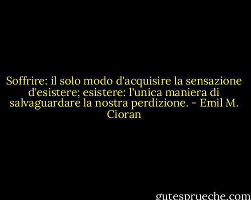 Soffrire: il solo modo d'acquisire la sensazione d'esistere; esistere: l'unica maniera di salvaguardare la nostra perdizione. - Emil M. Cioran