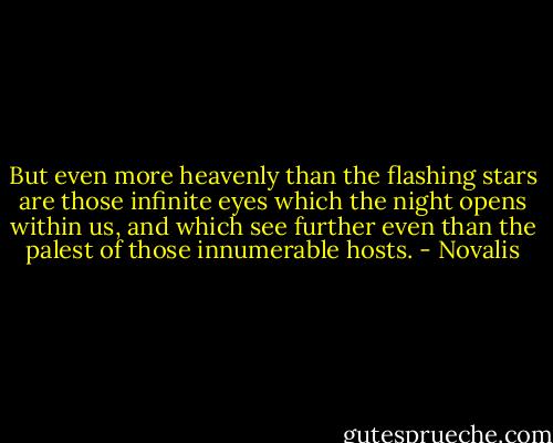 But even more heavenly than the flashing<br />stars are those infinite eyes which the night opens within us, and which see further even than the palest of those<br />innumerable hosts. - Novalis