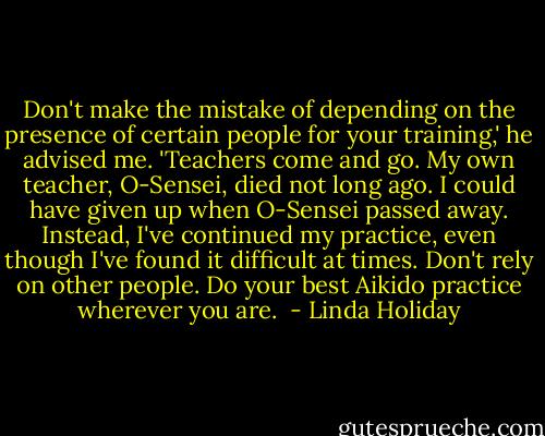 Don't make the mistake of depending on the presence of certain people for your training,' he advised me. 'Teachers come and go. My own teacher, O-Sensei, died not long ago. I could have given up when O-Sensei passed away. Instead, I've continued my practice, even though I've found it difficult at times. Don't rely on other people. Do your best Aikido practice wherever you are.  - Linda Holiday