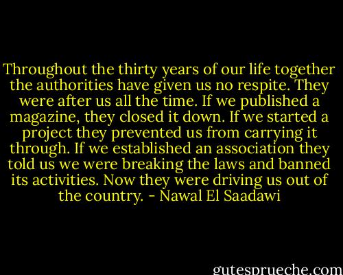 Throughout the thirty years of our life together the authorities have given us no respite. They were after us all the time. If we published a magazine, they closed it down. If we started a project they prevented us from carrying it through. If we established an association they told us we were breaking the laws and banned its activities. Now they were driving us out of the country. - Nawal El Saadawi