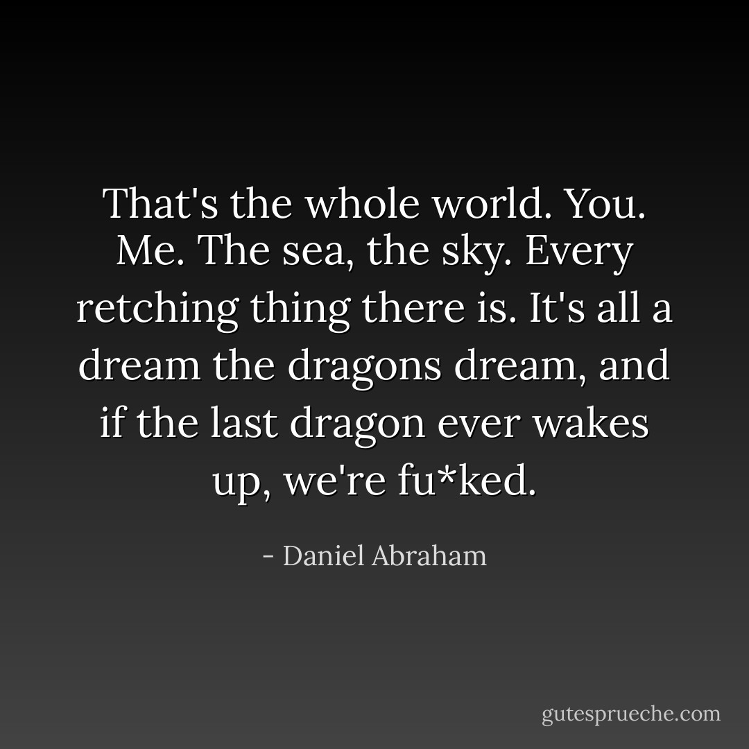 That's the whole world. You. Me. The sea, the sky. Every retching thing there is. It's all a dream the dragons dream, and if the last dragon ever wakes up, we're fu*ked. - Daniel Abraham