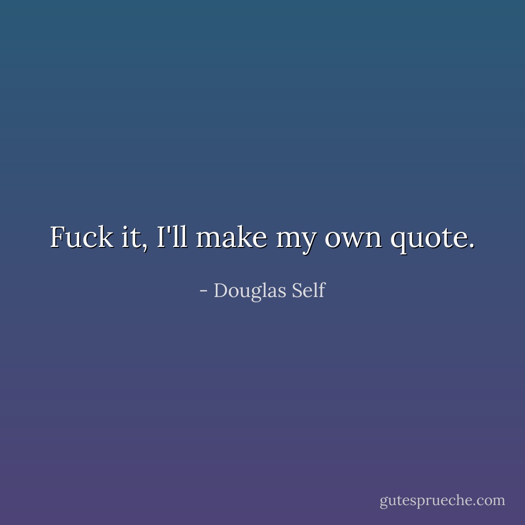 Fuck it, I'll make my own quote. - Douglas Self