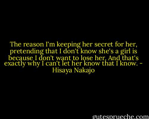The reason I'm keeping her secret for her, pretending that I don't know she's a girl is because I don't want to lose her. And that's exactly why I can't let her know that I know. - Hisaya Nakajo
