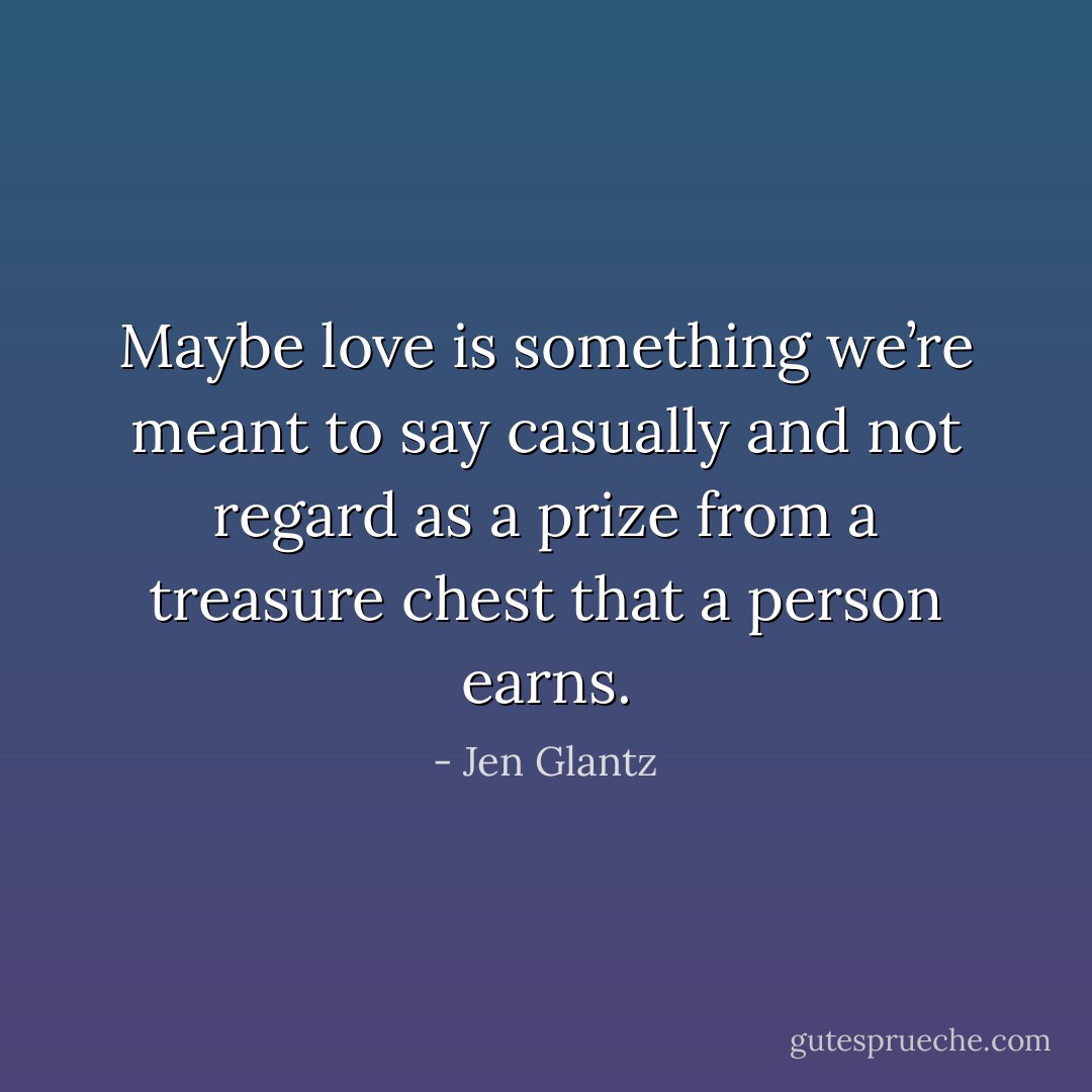 Maybe love is something we’re meant to say casually and not regard as a prize from a treasure chest that a person earns. - Jen Glantz