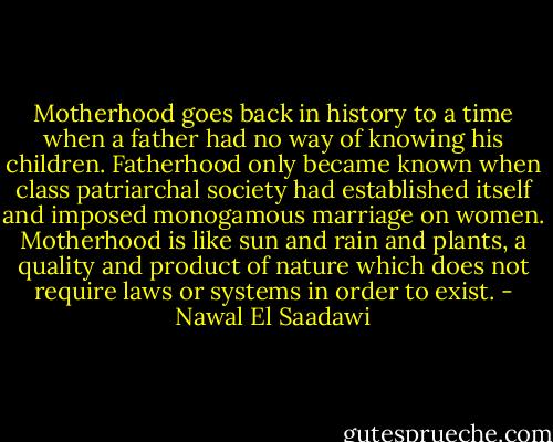 Motherhood goes back in history to a time when a father had no way of knowing his children. Fatherhood only became known when class patriarchal society had established itself and imposed monogamous marriage on women. Motherhood is like sun and rain and plants, a quality and product of nature which does not require laws or systems in order to exist. - Nawal El Saadawi