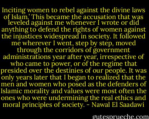 Inciting women to rebel against the divine laws of Islam.’ This became the accusation that was leveled against me whenever I wrote or did anything to defend the rights of women against the injustices widespread in society. It followed me wherever I went, step by step, moved through the corridors of government administrations year after year, irrespective of who came to power, or of the regime that presided over the destinies of our people. It was only years later that I began to realized that the men and women who posed as the defenders of Islamic morality and values were most often the ones who were undermining the real ethics and moral principles of society. - Nawal El Saadawi