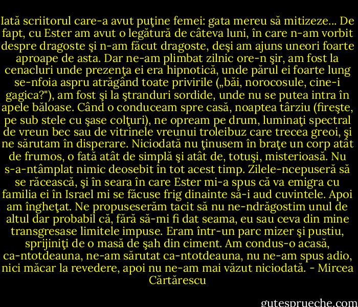 Iată scriitorul care-a avut puţine femei: gata mereu să mitizeze... De fapt, cu Ester am avut o legătură de câteva luni, în care n-am vorbit despre dragoste şi n-am făcut dragoste, deşi am ajuns uneori foarte aproape de asta. Dar ne-am plimbat zilnic ore-n şir, am fost la cenacluri unde prezenţa ei era hipnotică, unde părul ei foarte lung se-nfoia aspru atrăgând toate privirile („băi, norocosule, cine-i gagica?"), am fost şi la ştranduri sordide, unde nu se putea intra în apele băloase. Când o conduceam spre casă, noaptea târziu (fireşte, pe sub stele cu şase colţuri), ne opream pe drum, luminaţi spectral de vreun bec sau de vitrinele vreunui troleibuz care trecea greoi, şi ne sărutam în disperare. Niciodată nu ţinusem în braţe un corp atât de frumos, o fată atât de simplă şi atât de, totuşi, misterioasă. Nu s-a-ntâmplat nimic deosebit în tot acest timp. Zilele-ncepuseră să se răcească, şi în seara în care Ester mi-a spus că va emigra cu familia ei în Israel mi se făcuse frig dinainte să-i aud cuvintele. Apoi am îngheţat. Ne propuseserăm tacit să nu ne-ndrăgostim unul de altul dar probabil că, fără să-mi fi dat seama, eu sau ceva din mine transgresase limitele impuse. Eram într-un parc mizer şi pustiu, sprijiniţi de o masă de şah din ciment. Am condus-o acasă, ca-ntotdeauna, ne-am sărutat ca-ntotdeauna, nu ne-am spus adio, nici măcar la revedere, apoi nu ne-am mai văzut niciodată. - Mircea Cărtărescu