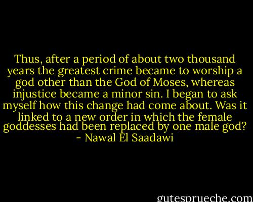 Thus, after a period of about two thousand years the greatest crime became to worship a god other than the God of Moses, whereas injustice became a minor sin. I began to ask myself how this change had come about. Was it linked to a new order in which the female goddesses had been replaced by one male god? - Nawal El Saadawi