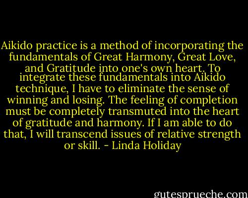 Aikido practice is a method of incorporating the fundamentals of Great Harmony, Great Love, and Gratitude into one's own heart. To integrate these fundamentals into Aikido technique, I have to eliminate the sense of winning and losing. The feeling of completion must be completely transmuted into the heart of gratitude and harmony. If I am able to do that, I will transcend issues of relative strength or skill. - Linda Holiday