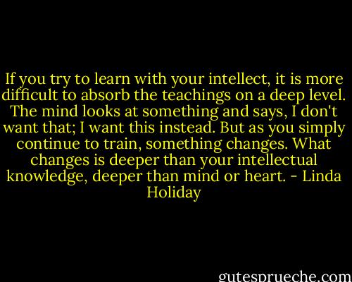 If you try to learn with your intellect, it is more difficult to absorb the teachings on a deep level. The mind looks at something and says, I don't want that; I want this instead. But as you simply continue to train, something changes. What changes is deeper than your intellectual knowledge, deeper than mind or heart. - Linda Holiday