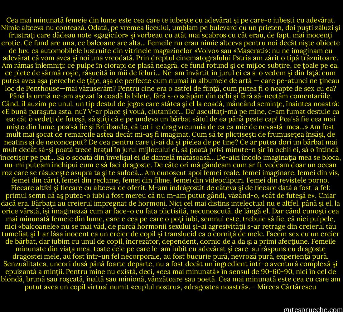 Cea mai minunată femeie din lume este cea care te iubeşte cu adevărat şi pe care-o iubeşti cu adevărat. Nimic altceva nu contează. Odată, pe vremea liceului, umblam pe bulevard cu un prieten, doi puşti zăluzi şi frustraţi care dădeau note «gagicilor» şi vorbeau cu atât mai scabros cu cât erau, de fapt, mai inocenţi erotic. Ce fund are una, ce balcoane are alta... Femeile nu erau nimic altceva pentru noi decât nişte obiecte de lux, ca automobilele lustruite din vitrinele magazinelor «Volvo» sau «Maserati»: nu ne imaginam cu adevărat că vom avea şi noi una vreodată. Prin dreptul cinematografului Patria am zărit o tipă trăznitoare. Am rămas înlemniţi: ce pulpe în ciorapi de plasă neagră, ce fund rotund şi ce mijloc subţire, ce ţoale pe ea, ce plete de sârmă roşie, răsucită în mii de feluri... Ne-am învârtit în jurul ei ca s-o vedem şi din faţă: cum putea avea aşa pereche de ţâţe, aşa de perfecte cum numai în albumele de artă — care pe-atunci ne ţineau loc de Penthouse—mai văzuserăm? Pentru cine era o astfel de fiinţă, cum putea fi o noapte de sex cu ea? Până la urmă ne-am aşezat la coadă la bilete, fără s-o scăpăm din ochi şi fără să-ncetăm comentariile. Când, îl auzim pe unul, un tip destul de jegos care stătea şi el la coadă, mâncând seminţe, înaintea noastră: «E bună paraşuta asta, nu? V-ar place şi vouă, ciutanilor... Da' ascultaţi-mă pe mine, c-am fumat destule ca ea: cât o vedeţi de futeşă, să ştiţi că e pe undeva un bărbat sătul de ea până peste cap! Poa'să fie cea mai mişto din lume, poa'să fie şi Brijibardo, că tot i-e drag vreunuia de ea ca mie de nevastă-mea...» Am fost mult mai şocat de remarcile astea decât mi-aş fi imaginat. Cum să te plictiseşti de frumuseţea însăşi, de neatins şi de neconceput? De cea pentru care ţi-ai da şi pielea de pe tine? Ce ar putea dori un bărbat mai mult decât să-şi poată trece braţul în jurul mijlocului ei, să poată privi minute-n şir în ochii ei, să o întindă încetişor pe pat... Să o scoată din învelişul ei de dantelă mătăsoasă... De-aici încolo imaginaţia mea se bloca, nu-mi puteam închipui cum e să faci dragoste. De câte ori mă gândeam cum ar fi, vedeam doar un ocean roz care se răsuceşte asupra ta şi te sufocă... Am cunoscut apoi femei reale, femei imaginare, femei din vis, femei din cărţi, femei din reclame, femei din filme, femei din videoclipuri. Femei din revistele porno. Fiecare altfel şi fiecare cu altceva de oferit. M-am îndrăgostit de câteva şi de fiecare dată a fost la fel: primul semn că aş putea-o iubi a fost mereu că nu m-am putut gândi, văzând-o, «cât de futeşă e». Chiar dacă era. Bărbaţii au creierul impregnat de hormoni. Nici cel mai distins intelectual nu e altfel, până şi el, la orice vârstă, îşi imaginează cum ar face-o cu fata plictisită, necunoscută, de lângă el. Dar când cunoşti cea mai minunată femeie din lume, care e cea pe care o poţi iubi, semnul este, trebuie să fie, că nici pulpele, nici «balcoanele» nu se mai văd, de parcă hormonii sexului şi-ai agresivităţii s-ar retrage din creierul tău tumefiat şi l-ar lăsa inocent ca un creier de copil şi translucid ca o corniţă de melc. Facem sex cu un creier de bărbat, dar iubim cu unul de copil, încrezător, dependent, dornic de a da şi a primi afecţiune. Femeile minunate din viaţa mea, toate cele pe care le-am iubit cu adevărat şi care-au răspuns cu dragoste dragostei mele, au fost într-un fel necorporale, au fost bucurie pură, nevroză pură, experienţă pură. Senzualitatea, uneori dusă până foarte departe, nu a fost decât un ingredient într-o aventură complexă şi epuizantă a minţii. Pentru mine nu există, deci, «cea mai minunată» în sensul de 90-60-90, nici în cel de blondă, brună sau roşcată, înaltă sau minionă, vânzătoare sau poetă. Cea mai minunată este cea cu care am putut avea un copil virtual numit «cuplul nostru», «dragostea noastră». - Mircea Cărtărescu