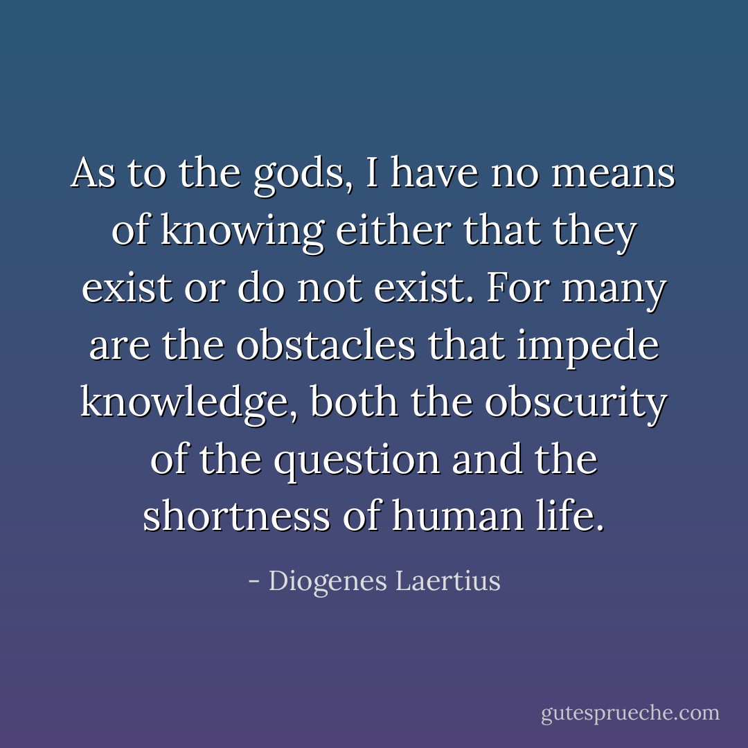 As to the gods, I have no means of knowing either that they exist or do not exist. For many are the obstacles that impede knowledge, both the obscurity of the question and the shortness of human life. - Diogenes Laertius