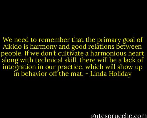 We need to remember that the primary goal of Aikido is harmony and good relations between people. If we don't cultivate a harmonious heart along with technical skill, there will be a lack of integration in our practice, which will show up in behavior off the mat. - Linda Holiday