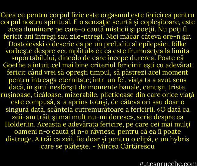 Ceea ce pentru corpul fizic este orgasmul este fericirea pentru corpul nostru spiritual. E o senzaţie scurtă şi copleşitoare, este acea iluminare pe care-o caută misticii şi poeţii. Nu poţi fi fericit ani întregi sau zile-ntregi. Nici măcar câteva ore-n şir. Dostoievski o descrie ca pe un preludiu al epilepsiei. Rilke vorbeşte despre «cumplitul» ei: ea este frumuseţea la limita suportabilului, dincolo de care începe durerea. Poate că Goethe a intuit cel mai bine criteriul fericirii: eşti cu adevărat fericit când vrei să opreşti timpul, să păstrezi acel moment pentru întreaga eternitate; într-un fel, viaţa ta a avut sens dacă, în şirul nesfârşit de momente banale, cenuşii, triste, ruşinoase, ticăloase, mizerabile, plicticoase din care orice viaţă este compusă, s-a aprins totuşi, de câteva ori sau doar o singură dată, scânteia cutremurătoare a fericirii. «O dată ca zeii-am trăit şi mai mult nu-mi doresc», scrie despre ea Holderlin. Aceasta e adevărata fericire, pe care cei mai mulţi oameni n-o caută şi n-o râvnesc, pentru că ea îi poate distruge. A trăi ca zeii, fie doar şi pentru o clipă, e un hybris care se plăteşte. - Mircea Cărtărescu