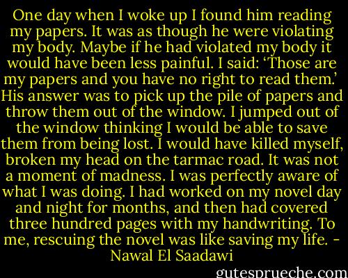 One day when I woke up I found him reading my papers. It was as though he were violating my body. Maybe if he had violated my body it would have been less painful. I said: ‘Those are my papers and you have no right to read them.’<br /><br />His answer was to pick up the pile of papers and throw them out of the window. I jumped out of the window thinking I would be able to save them from being lost. I would have killed myself, broken my head on the tarmac road. It was not a moment of madness. I was perfectly aware of what I was doing. I had worked on my novel day and night for months, and then had covered three hundred pages with my handwriting. To me, rescuing the novel was like saving my life. - Nawal El Saadawi