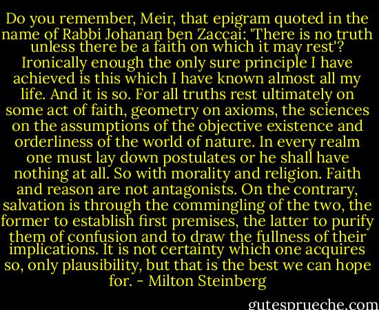 Do you remember, Meir, that epigram quoted in the name of Rabbi Johanan ben Zaccai: 'There is no truth unless there be a faith on which it may rest'? Ironically enough the only sure principle I have achieved is this which I have known almost all my life. And it is so. For all truths rest ultimately on some act of faith, geometry on axioms, the sciences on the assumptions of the objective existence and orderliness of the world of nature. In every realm one must lay down postulates or he shall have nothing at all. So with morality and religion. Faith and reason are not antagonists. On the contrary, salvation is through the commingling of the two, the former to establish first premises, the latter to purify them of confusion and to draw the fullness of their implications. It is not certainty which one acquires so, only plausibility, but that is the best we can hope for. - Milton Steinberg