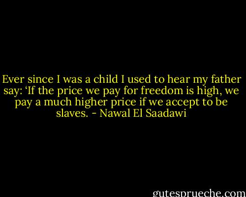 Ever since I was a child I used to hear my father say: ‘If the price we pay for freedom is high, we pay a much higher price if we accept to be slaves. - Nawal El Saadawi