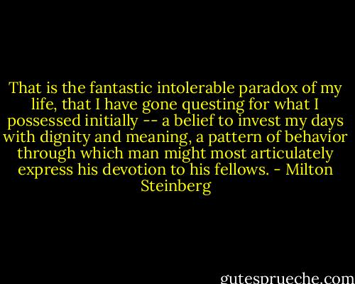 That is the fantastic intolerable paradox of my life, that I have gone questing for what I possessed initially -- a belief to invest my days with dignity and meaning, a pattern of behavior through which man might most articulately express his devotion to his fellows. - Milton Steinberg