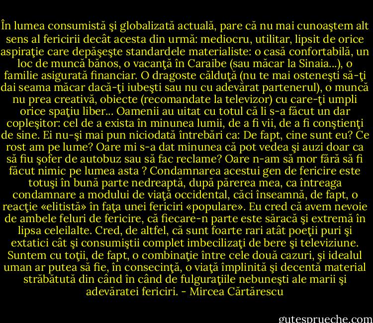 În lumea consumistă şi globalizată actuală, pare că nu mai cunoaştem alt sens al fericirii decât acesta din urmă: mediocru, utilitar, lipsit de orice aspiraţie care depăşeşte standardele materialiste: o casă confortabilă, un loc de muncă bănos, o vacanţă în Caraibe (sau măcar la Sinaia...), o familie asigurată financiar. O dragoste călduţă (nu te mai osteneşti să-ţi dai seama măcar dacă-ţi iubeşti sau nu cu adevărat partenerul), o muncă nu prea creativă, obiecte (recomandate la televizor) cu care-ţi umpli orice spaţiu liber... Oamenii au uitat cu totul că li s-a făcut un dar copleşitor: cel de a exista în minunea lumii, de a fi vii, de a fi conştienţi de sine. Ei nu-şi mai pun niciodată întrebări ca: De fapt, cine sunt eu? Ce rost am pe lume? Oare mi s-a dat minunea că pot vedea şi auzi doar ca să fiu şofer de autobuz sau să fac reclame? Oare n-am să mor fără să fi făcut nimic pe lumea asta ? Condamnarea acestui gen de fericire este totuşi în bună parte nedreaptă, după părerea mea, ca întreaga condamnare a modului de viaţă occidental, căci înseamnă, de fapt, o reacţie «elitistă» în faţa unei fericiri «populare». Eu cred că avem nevoie de ambele feluri de fericire, că fiecare-n parte este săracă şi extremă în lipsa celeilalte. Cred, de altfel, că sunt foarte rari atât poeţii puri şi extatici cât şi consumiştii complet imbecilizaţi de bere şi televiziune. Suntem cu toţii, de fapt, o combinaţie între cele două cazuri, şi idealul uman ar putea să fie, în consecinţă, o viaţă împlinită şi decentă material străbătută din când în când de fulguraţiile nebuneşti ale marii şi adevăratei fericiri. - Mircea Cărtărescu