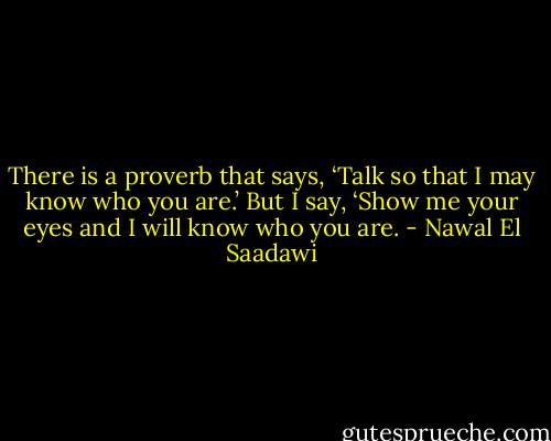 There is a proverb that says, ‘Talk so that I may know who you are.’ But I say, ‘Show me your eyes and I will know who you are. - Nawal El Saadawi