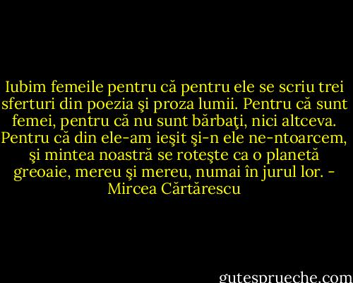 Iubim femeile pentru că pentru ele se scriu trei sferturi din poezia şi proza lumii. Pentru că sunt femei, pentru că nu sunt bărbaţi, nici altceva. Pentru că din ele-am ieşit şi-n ele ne-ntoarcem, şi mintea noastră se roteşte ca o planetă greoaie, mereu şi mereu, numai în jurul lor. - Mircea Cărtărescu