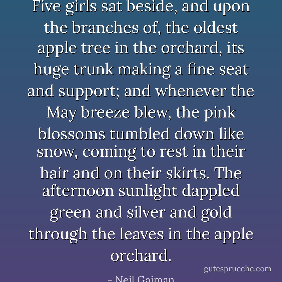 Five girls sat beside, and upon the branches of, the oldest apple tree in the orchard, its huge trunk making a fine seat and support; and whenever the May breeze blew, the pink blossoms tumbled down like snow, coming to rest in their hair and on their skirts. The afternoon sunlight dappled green and silver and gold through the leaves in the apple orchard. - Neil Gaiman