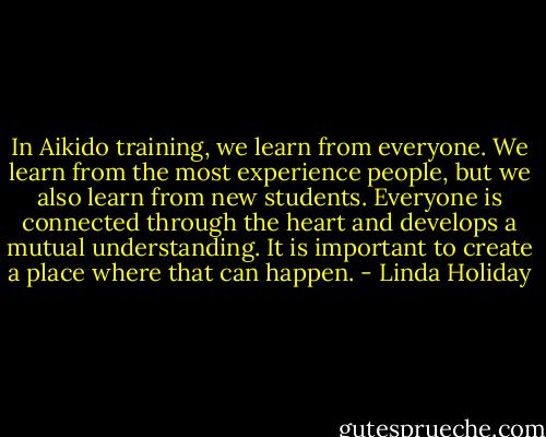 In Aikido training, we learn from everyone. We learn from the most experience people, but we also learn from new students. Everyone is connected through the heart and develops a mutual understanding. It is important to create a place where that can happen. - Linda Holiday