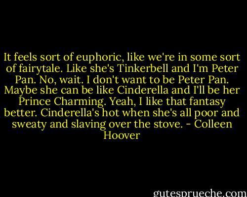 It feels sort of euphoric, like we're in some sort of fairytale. Like she's Tinkerbell and I'm Peter Pan. No, wait. I don't want to be Peter Pan. Maybe she can be like Cinderella and I'll be her Prince Charming. Yeah, I like that fantasy better. Cinderella's hot when she's all poor and sweaty and slaving over the stove. - Colleen Hoover
