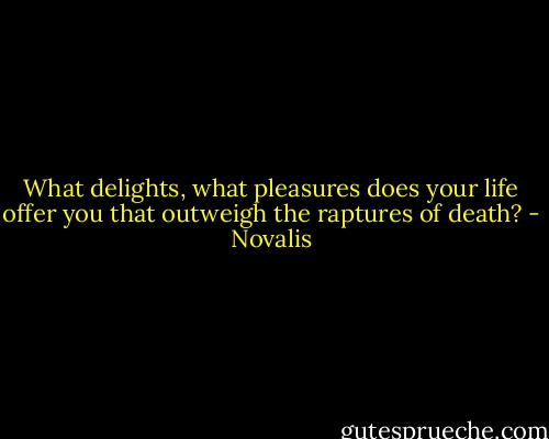 What delights, what pleasures does your life offer you that outweigh the raptures of death? - Novalis