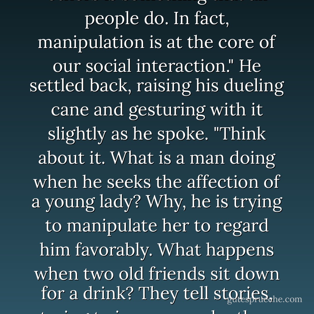 The idea of someone who can play with their emotions, who can 'mystically' get them to do certain things, makes them uncomfortable. What they do not realize-and what you must realize-is that manipulating others is something that all people do. In fact, manipulation is at the core of our social interaction." He settled back, raising his dueling cane and gesturing with it slightly as he spoke. "Think about it. What is a man doing when he seeks the affection of a young lady? Why, he is trying to manipulate her to regard him favorably. What happens when two old friends sit down for a drink? They tell stories, trying to impress each other. Life as a human being is about posturing and influence. This isn't a bad thing-in fact, we depend upon it. These interactions teach us how to respond to others." -Breeze - Brandon Sanderson
