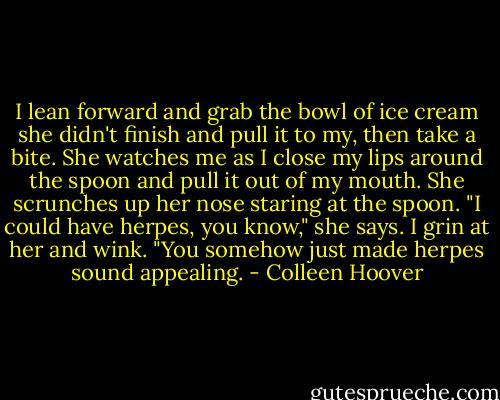 I lean forward and grab the bowl of ice cream she didn't finish and pull it to my, then take a bite. She watches me as I close my lips around the spoon and pull it out of my mouth. She scrunches up her nose staring at the spoon. "I could have herpes, you know," she says. I grin at her and wink. "You somehow just made herpes sound appealing. - Colleen Hoover