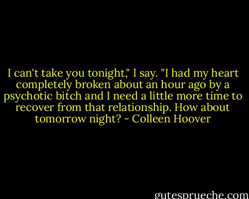 I can't take you tonight," I say. "I had my heart completely broken about an hour ago by a psychotic bitch and I need a little more time to recover from that relationship. How about tomorrow night? - Colleen Hoover