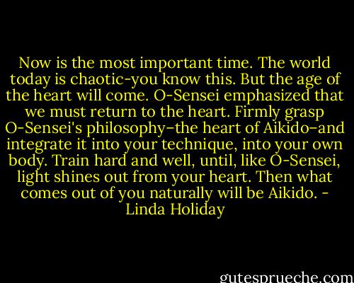 Now is the most important time. The world today is chaotic-you know this. But the age of the heart will come. O-Sensei emphasized that we must return to the heart. Firmly grasp O-Sensei's philosophy–the heart of Aikido–and integrate it into your technique, into your own body. Train hard and well, until, like O-Sensei, light shines out from your heart. Then what comes out of you naturally will be Aikido. - Linda Holiday